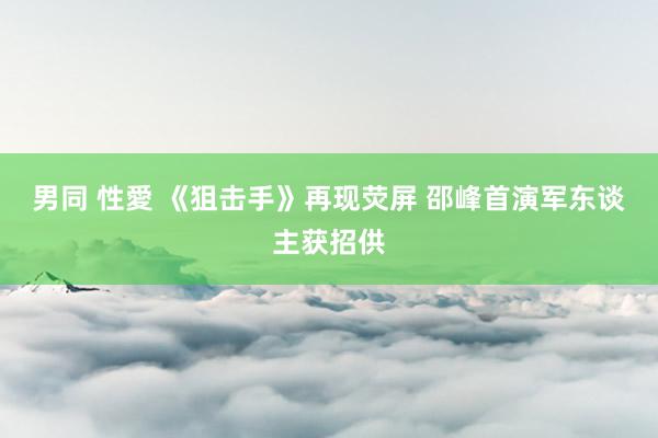 男同 性愛 《狙击手》再现荧屏 邵峰首演军东谈主获招供