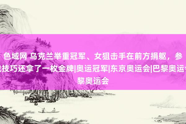 色域网 乌克兰举重冠军、女狙击手在前方捐躯，参战技巧还拿了一枚金牌|奥运冠军|东京奥运会|巴黎奥运会