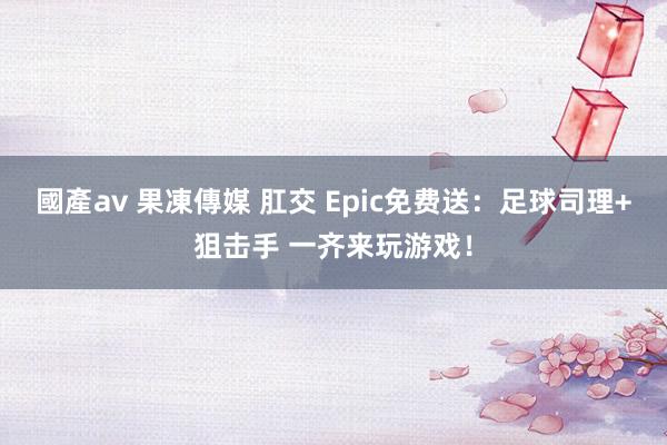 國產av 果凍傳媒 肛交 Epic免费送：足球司理+狙击手 一齐来玩游戏！