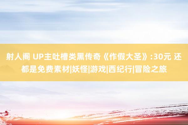 射人阁 UP主吐槽类黑传奇《作假大圣》:30元 还都是免费素材|妖怪|游戏|西纪行|冒险之旅