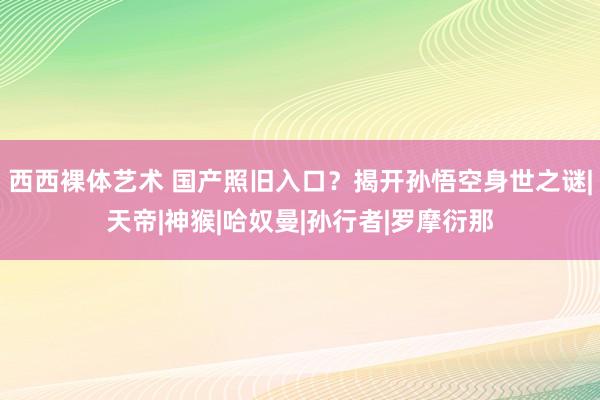 西西裸体艺术 国产照旧入口？揭开孙悟空身世之谜|天帝|神猴|哈奴曼|孙行者|罗摩衍那