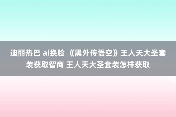 迪丽热巴 ai换脸 《黑外传悟空》王人天大圣套装获取智商 王人天大圣套装怎样获取