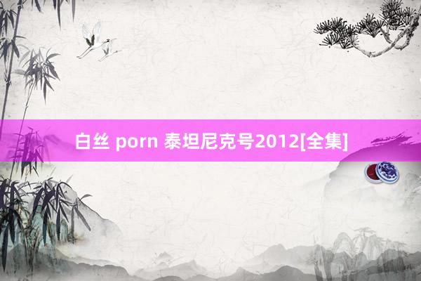 白丝 porn 泰坦尼克号2012[全集]