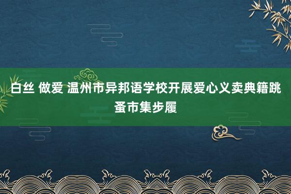 白丝 做爱 温州市异邦语学校开展爱心义卖典籍跳蚤市集步履