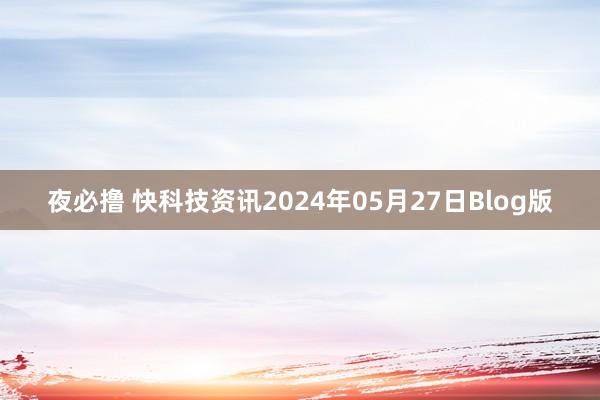 夜必撸 快科技资讯2024年05月27日Blog版