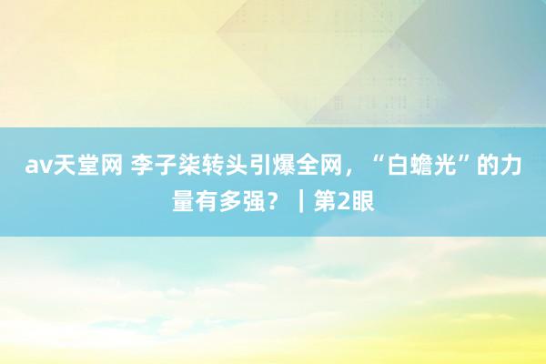 av天堂网 李子柒转头引爆全网，“白蟾光”的力量有多强？｜第2眼